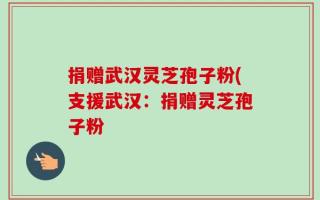 捐赠武汉灵芝孢子粉(支援武汉：捐赠灵芝孢子粉