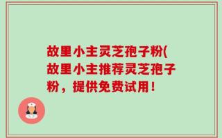 故里小主灵芝孢子粉(故里小主推荐灵芝孢子粉，提供免费试用！