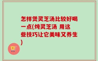 怎样煲灵芝汤比较好喝一点(炖灵芝汤 用这些技巧让它美味又养生)