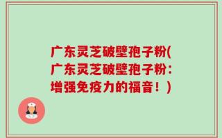 广东灵芝破壁孢子粉(广东灵芝破壁孢子粉：增强免疫力的福音！)