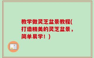 教学做灵芝盆景教程(打造精美的灵芝盆景，简单易学！)
