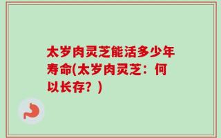 太岁肉灵芝能活多少年寿命(太岁肉灵芝：何以长存？)