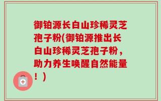 御铂源长白山珍稀灵芝孢子粉(御铂源推出长白山珍稀灵芝孢子粉，助力养生唤醒自然能量！)