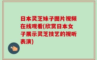 日本灵芝妹子图片视频在线观看(欣赏日本女子展示灵芝技艺的视听表演)