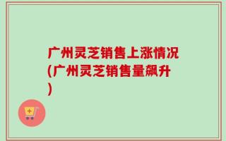 广州灵芝销售上涨情况(广州灵芝销售量飙升)