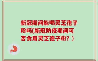 新冠期间能喝灵芝孢子粉吗(新冠防疫期间可否食用灵芝孢子粉？)