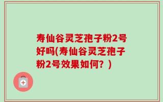寿仙谷灵芝孢子粉2号好吗(寿仙谷灵芝孢子粉2号效果如何？)