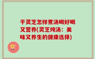干灵芝怎样煮汤喝好喝又营养(灵芝炖汤：美味又养生的健康选择)