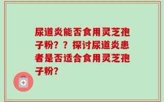 尿道炎能否食用灵芝孢子粉？？探讨尿道炎患者是否适合食用灵芝孢子粉？