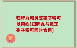 归脾丸和灵芝孢子粉可以同吃(归脾丸与灵芝孢子粉可同时食用)