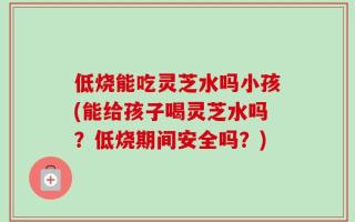 低烧能吃灵芝水吗小孩(能给孩子喝灵芝水吗？低烧期间安全吗？)