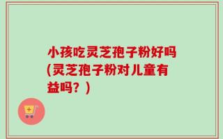 小孩吃灵芝孢子粉好吗(灵芝孢子粉对儿童有益吗？)