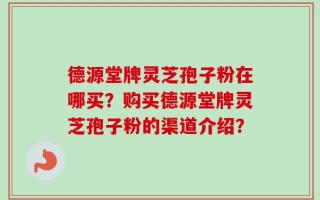 德源堂牌灵芝孢子粉在哪买？购买德源堂牌灵芝孢子粉的渠道介绍？