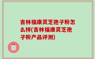 吉林福康灵芝孢子粉怎么样(吉林福康灵芝孢子粉产品评测)