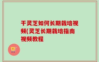 干灵芝如何长期栽培视频(灵芝长期栽培指南视频教程