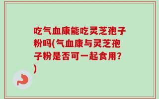 吃气血康能吃灵芝孢子粉吗(气血康与灵芝孢子粉是否可一起食用？)