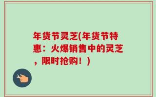 年货节灵芝(年货节特惠：火爆销售中的灵芝，限时抢购！)