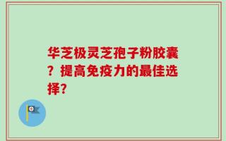 华芝极灵芝孢子粉胶囊？提高免疫力的最佳选择？