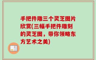 手把件雕三个灵芝图片欣赏(三幅手把件雕刻的灵芝图，带你领略东方艺术之美)