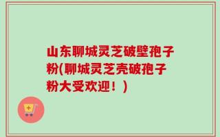 山东聊城灵芝破壁孢子粉(聊城灵芝壳破孢子粉大受欢迎！)