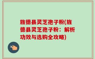旌德县灵芝孢子粉(旌德县灵芝孢子粉：解析功效与选购全攻略)