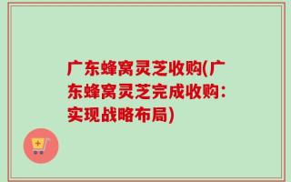 广东蜂窝灵芝收购(广东蜂窝灵芝完成收购：实现战略布局)