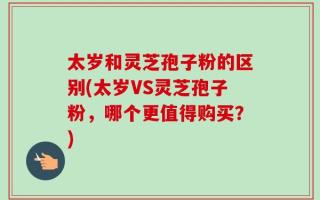 太岁和灵芝孢子粉的区别(太岁VS灵芝孢子粉，哪个更值得购买？)