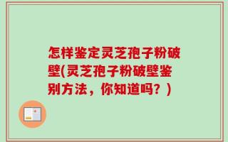 怎样鉴定灵芝孢子粉破壁(灵芝孢子粉破壁鉴别方法，你知道吗？)