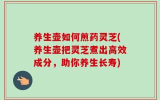 养生壶如何煎药灵芝(养生壶把灵芝煮出高效成分，助你养生长寿)