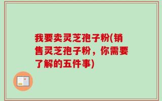 我要卖灵芝孢子粉(销售灵芝孢子粉，你需要了解的五件事)