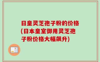 日皇灵芝孢子粉的价格(日本皇室御用灵芝孢子粉价格大幅飙升)
