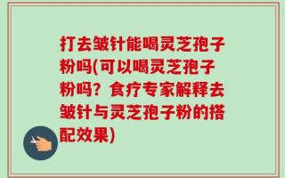 打去皱针能喝灵芝孢子粉吗(可以喝灵芝孢子粉吗？食疗专家解释去皱针与灵芝孢子粉的搭配效果)