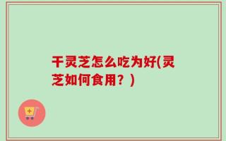 干灵芝怎么吃为好(灵芝如何食用？)
