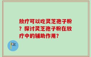 放疗可以吃灵芝孢子粉？探讨灵芝孢子粉在放疗中的辅助作用？