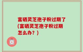 富硒灵芝孢子粉过期了(富硒灵芝孢子粉过期怎么办？)
