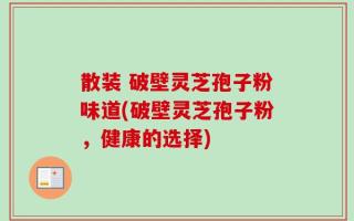 散装 破壁灵芝孢子粉味道(破壁灵芝孢子粉，健康的选择)
