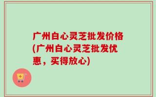广州白心灵芝批发价格(广州白心灵芝批发优惠，买得放心)