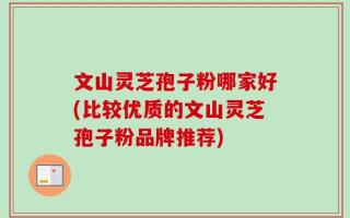 文山灵芝孢子粉哪家好(比较优质的文山灵芝孢子粉品牌推荐)