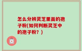 怎么分辨灵芝里面的孢子粉(如何判断灵芝中的孢子粉？)