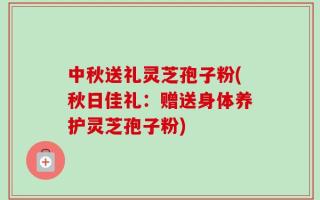 中秋送礼灵芝孢子粉(秋日佳礼：赠送身体养护灵芝孢子粉)