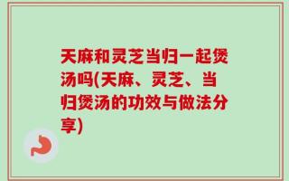 天麻和灵芝当归一起煲汤吗(天麻、灵芝、当归煲汤的功效与做法分享)
