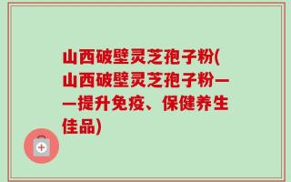 山西破壁灵芝孢子粉(山西破壁灵芝孢子粉——提升免疫、保健养生佳品)