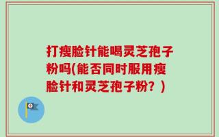打瘦脸针能喝灵芝孢子粉吗(能否同时服用瘦脸针和灵芝孢子粉？)