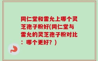 同仁堂和雷允上哪个灵芝孢子粉好(同仁堂与雷允的灵芝孢子粉对比：哪个更好？)