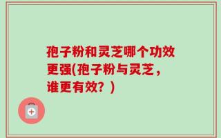 孢子粉和灵芝哪个功效更强(孢子粉与灵芝，谁更有效？)