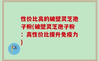性价比高的破壁灵芝孢子粉(破壁灵芝孢子粉：高性价比提升免疫力)