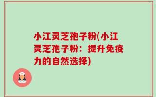 小江灵芝孢子粉(小江灵芝孢子粉：提升免疫力的自然选择)
