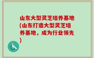 山东大型灵芝培养基地(山东打造大型灵芝培养基地，成为行业领先)