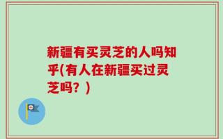 新疆有买灵芝的人吗知乎(有人在新疆买过灵芝吗？)