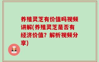 养殖灵芝有价值吗视频讲解(养殖灵芝是否有经济价值？解析视频分享)